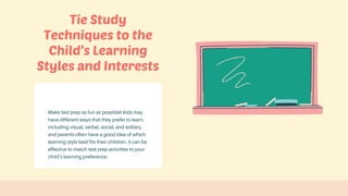 Make test prep as fun as possible! Kids may
have different ways that they prefer to learn,
including visual, verbal, social, and solitary,
and parents often have a good idea of which
learning style best fits their children. It can be
effective to match test prep activities to your
child’s learning preference.
Tie Study
Techniques to the
Child’s Learning
Styles and Interests
 
