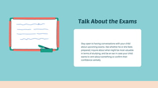 Talk About the Exams
Stay open to having conversations with your child
about upcoming exams. Ask whether he or she feels
prepared, inquire about what might be most valuable
in terms of studying, and be an ear in case your child
wants to vent about something or confirm their
confidence verbally
 