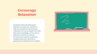Studying for exams should be a good
experience, as it gives your child time to
make sure concepts are memorized and
understood. Yet, it can be stressful if the child
feels a lack of knowledge, or if he or she is a
perfectionist. Remind your little one
that online exam prep time is a gift and a
valuable process, but it should be an
experience that is beneficial and not painful.
Encourage
Relaxation
 