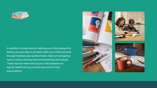 In addition to these tips for helping your child prepare for
exams, you can offer to sit down with your child and work
through material, give pretend tests, make an energizing
meal, or show relaxing mind and breathing techniques.
These tips can work well as your child prepares for
regular exams during a school year and for final
examinations.
 