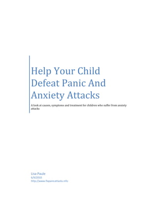 Help Your Child
Defeat Panic And
Anxiety Attacks
A look at causes, symptoms and treatment for children who suffer from anxiety
attacks




Lisa Paule
6/9/2010
http://www.fixpanicattacks.info
 