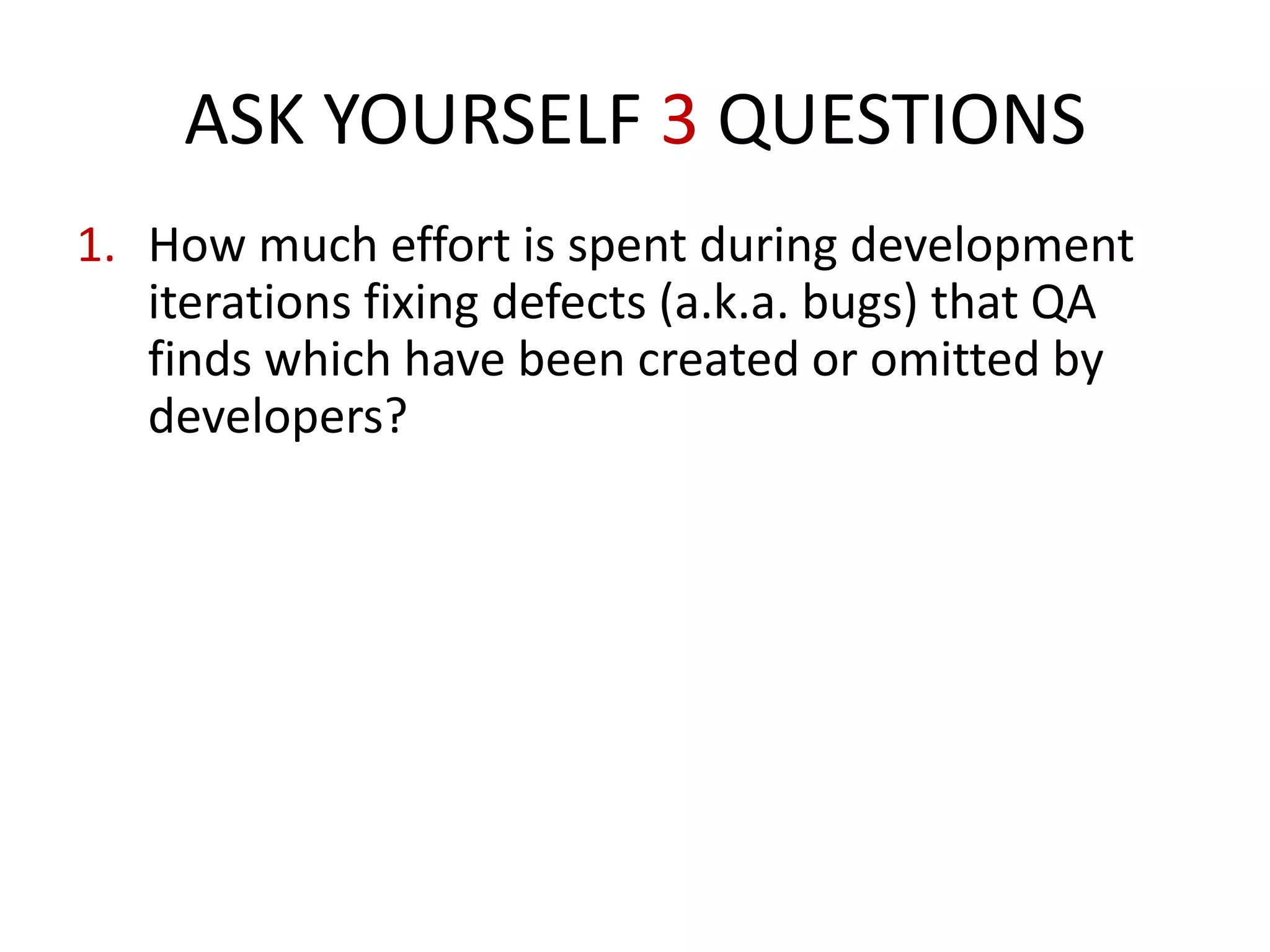 1. How much effort is spent during development
iterations fixing defects (a.k.a. bugs) that QA
finds which have been created or omitted by
developers?
How much project cost is spent on staffing QA
personnel to test and report defects?
How much money is spent paying developers to
eliminate defects in the code they originally
create?
ASK YOURSELF 3 QUESTIONS
 