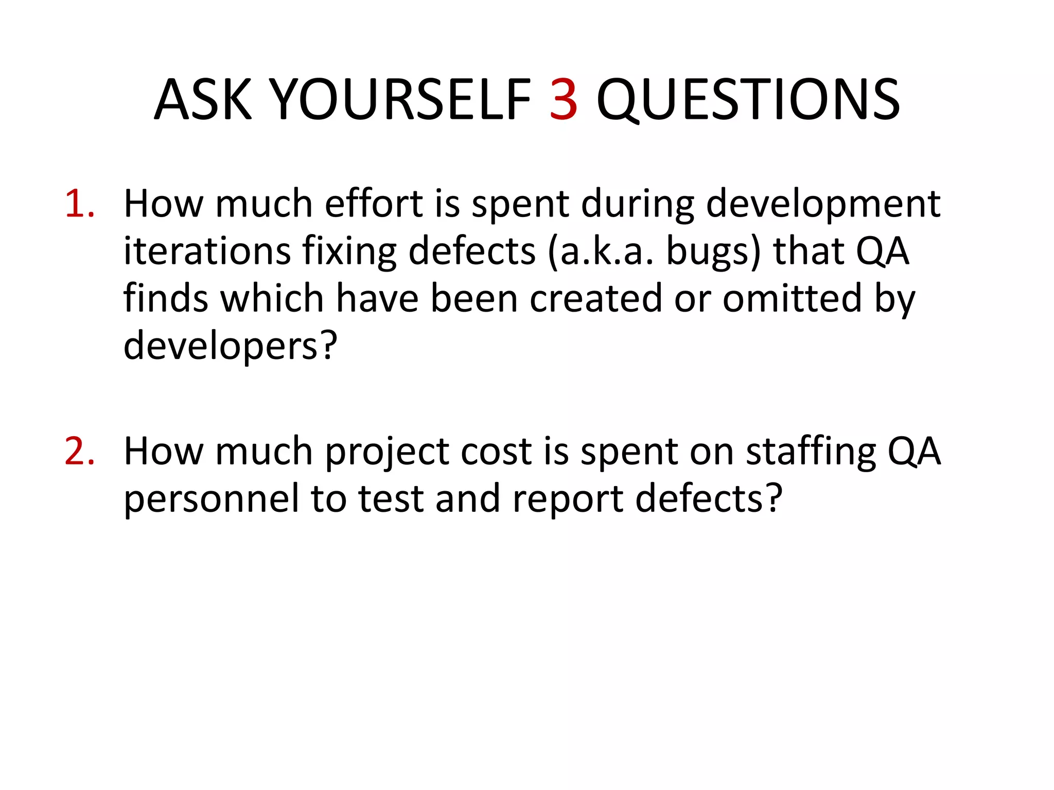 1. How much effort is spent during development
iterations fixing defects (a.k.a. bugs) that QA
finds which have been created or omitted by
developers?
2. How much project cost is spent on staffing QA
personnel to test and report defects?
How much money is spent paying developers to
eliminate defects in the code they originally
create?
ASK YOURSELF 3 QUESTIONS
 
