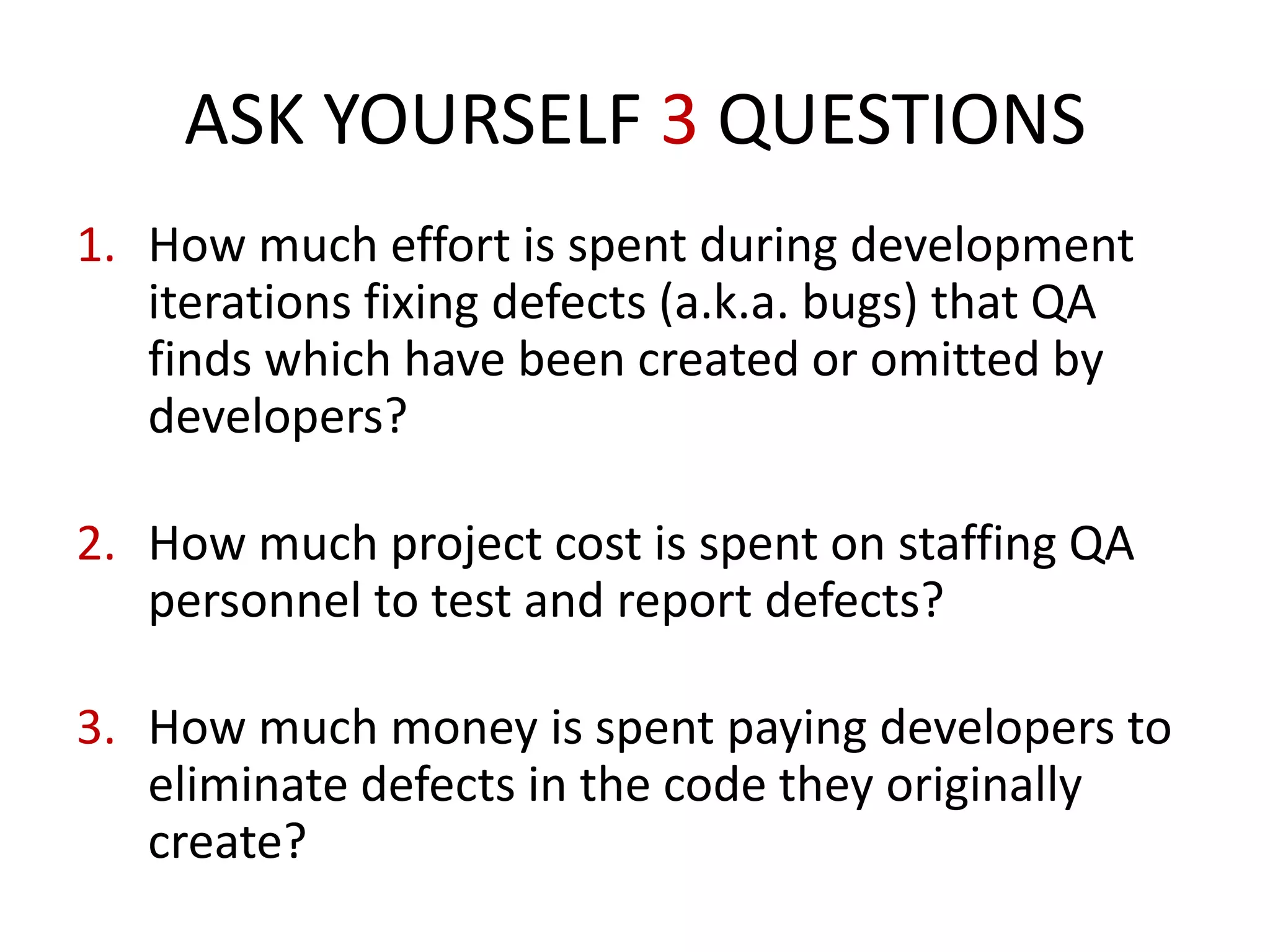 1. How much effort is spent during development
iterations fixing defects (a.k.a. bugs) that QA
finds which have been created or omitted by
developers?
2. How much project cost is spent on staffing QA
personnel to test and report defects?
3. How much money is spent paying developers to
eliminate defects in the code they originally
create?
ASK YOURSELF 3 QUESTIONS
 