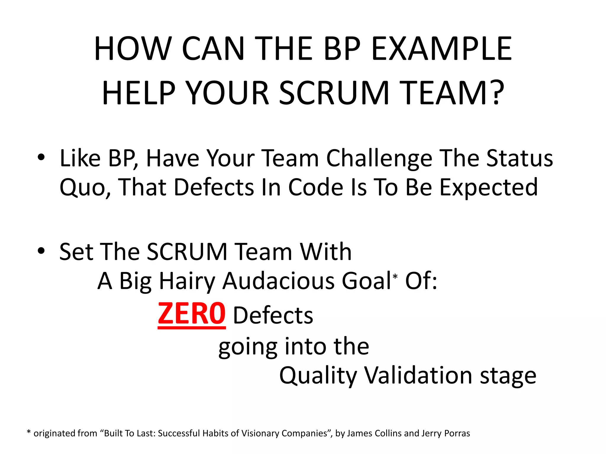 HOW CAN THE BP EXAMPLE
HELP YOUR SCRUM TEAM?
• Like BP, Have Your Team Challenge The Status
Quo, That Defects In Code Is To Be Expected
• Set The SCRUM Team With
A Big Hairy Audacious Goal* Of:
ZER0 Defects
going into the
Quality Validation stage
* originated from “Built To Last: Successful Habits of Visionary Companies”, by James Collins and Jerry Porras
 