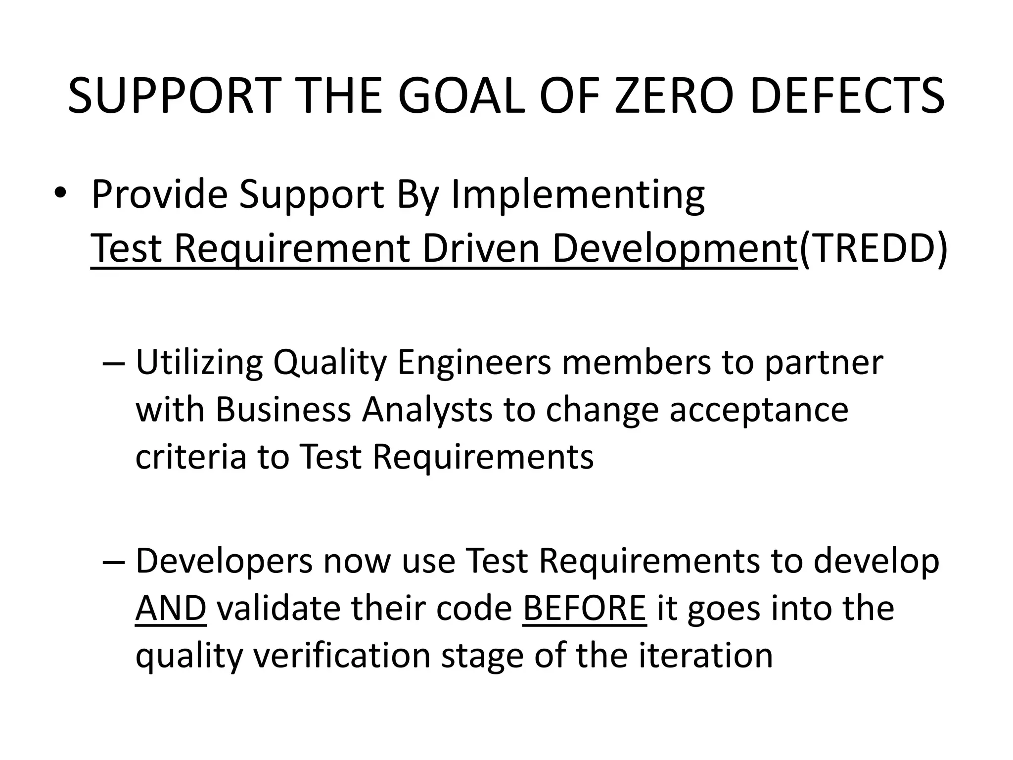 SUPPORT THE GOAL OF ZERO DEFECTS
• Provide Support By Implementing
Test Requirement Driven Development(TREDD)
– Utilizing Quality Engineers members to partner
with Business Analysts to change acceptance
criteria to Test Requirements
– Developers now use Test Requirements to develop
AND validate their code BEFORE it goes into the
quality verification stage of the iteration
 