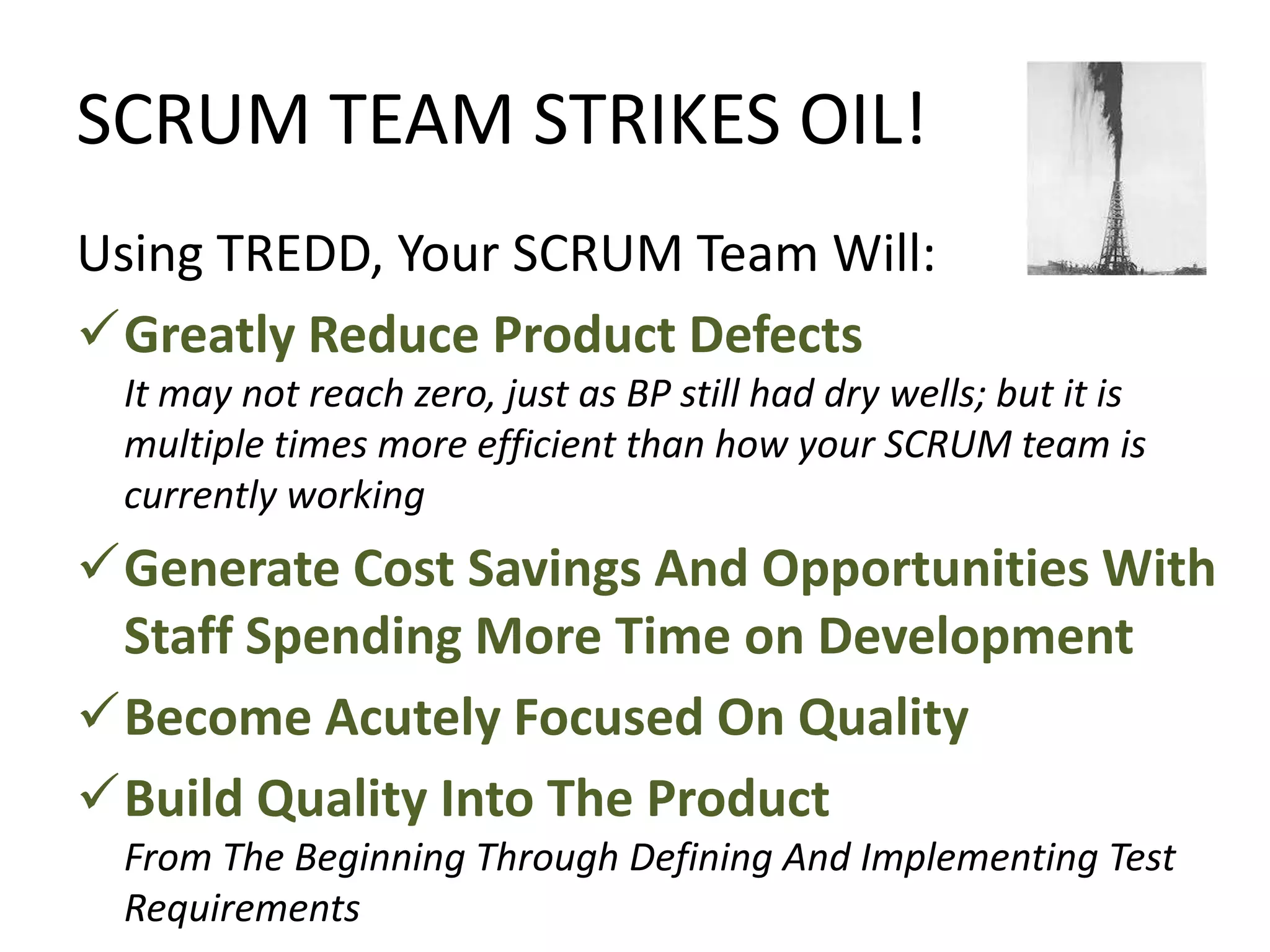 SCRUM TEAM STRIKES OIL!
Using TREDD, Your SCRUM Team Will:
Greatly Reduce Product Defects
It may not reach zero, just as BP still had dry wells; but it is
multiple times more efficient than how your SCRUM team is
currently working
Generate Cost Savings And Opportunities With
Staff Spending More Time on Development
Become Acutely Focused On Quality
Build Quality Into The Product
From The Beginning Through Defining And Implementing Test
Requirements
 