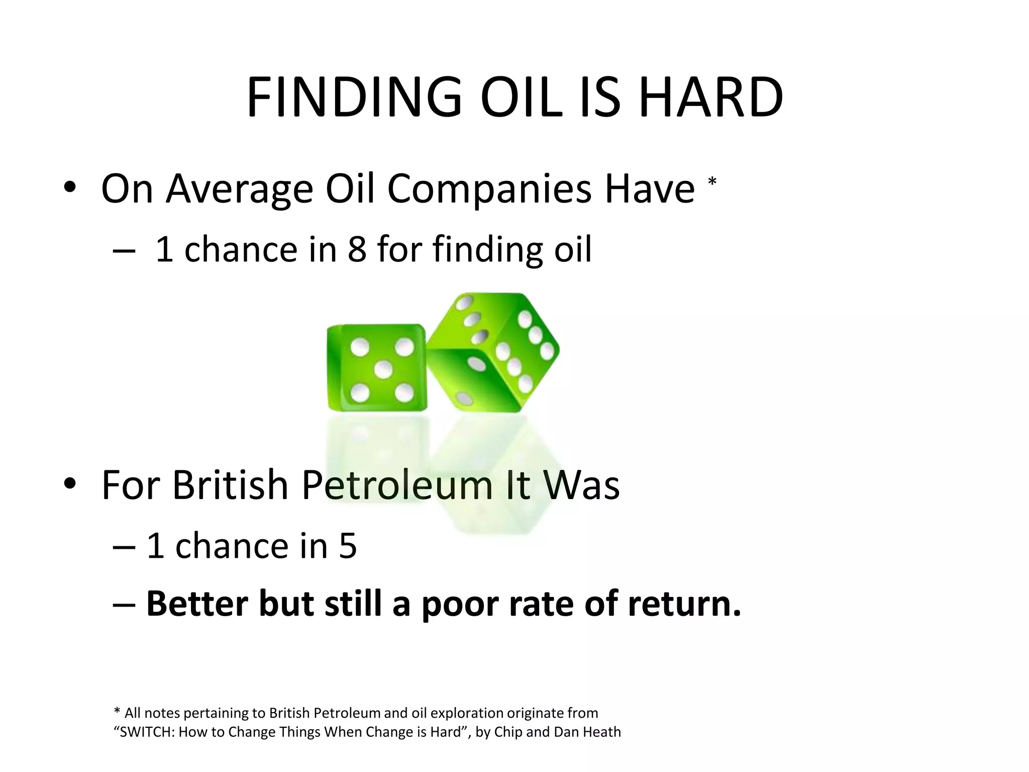 FINDING OIL IS HARD
• On Average Oil Companies Have *
– 1 chance in 8 for finding oil
• For British Petroleum It Was
– 1 chance in 5
– Better but still a poor rate of return.
* All notes pertaining to British Petroleum and oil exploration originate from
“SWITCH: How to Change Things When Change is Hard”, by Chip and Dan Heath
 