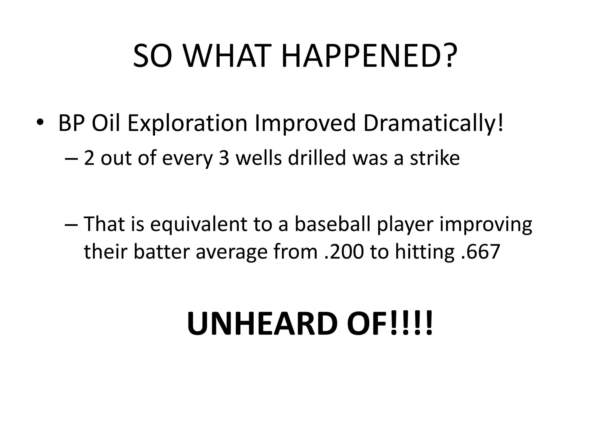 SO WHAT HAPPENED?
• BP Oil Exploration Improved Dramatically!
– 2 out of every 3 wells drilled was a strike
– That is equivalent to a baseball player improving
their batter average from .200 to hitting .667
UNHEARD OF!!!!
 