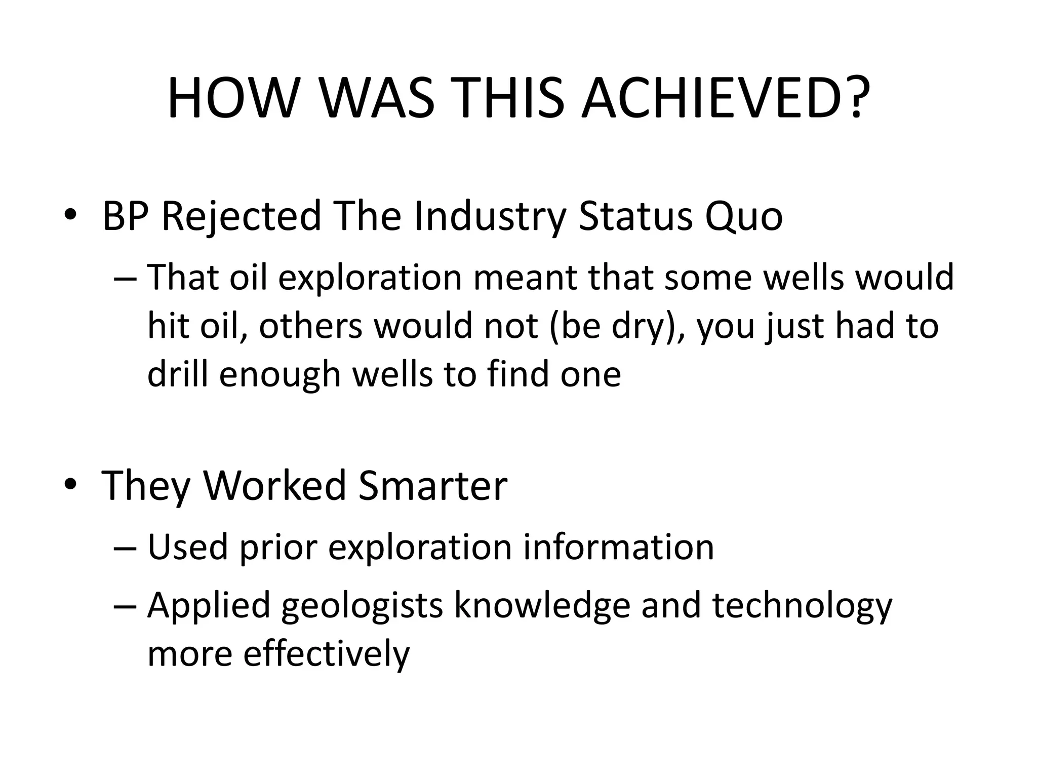 HOW WAS THIS ACHIEVED?
• BP Rejected The Industry Status Quo
– That oil exploration meant that some wells would
hit oil, others would not (be dry), you just had to
drill enough wells to find one
• They Worked Smarter
– Used prior exploration information
– Applied geologists knowledge and technology
more effectively
 