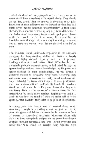 CASPAR ADDYMAN
4
marked the death of every gasped-out joke. Everyone in the
room could hear everything with crystal clarity. They clearly
wished they couldn’t but no one was intervening to put John
Smith out of their collective misery. Instead one hundred and
thirty seven people squirmed uncomfortably in their seats,
checking their watches or looking longingly toward the exit. In
the darkness of back rows, friends exchanged pained looks
while the people in the front rows, illuminated by the
footlights were finding their shoes very interesting, desperate
not to make eye contact with the condemned man before
them.
The compere stood, sadistically impassive in the shadows,
indulging his long-standing dislike of Smith; a largely
irrational, highly visceral antipathy borne out of personal
loathing and professional derision. Davie Wales had been on
the stand-up circuit seventeen years; he had toiled through the
apprenticeship and was now acknowledged by his peers as a
senior member of their establishment. He was usually a
generous mentor to struggling newcomers. Assuming there
was some talent to nurture. He really hated mediocre no-
hopers who did not know when to quit. He was a professional
jester but he didn’t suffer fools. Fools like Smith. He could not
stand nor understand them. They must know that they were
not funny. Being at the centre of a horror-show like this,
stared down by nearly three hundred despising eyes ought to
work its way into the mind of even the most self-obsessed
egotists. After all, didn’t they claim to be good at observation?
Attending your own funeral was an unusual thing to do
voluntarily. It might be a thrilling experience, just once to dig
your own grave and deliver your own death sentence in front
of dozens of stony-faced mourners. Mourners whose only
wish is to bury you quickly and piss on the grave. But why put
yourself through repeatedly and why should everyone else
suffer too? Why spend ten minutes every Saturday night
 