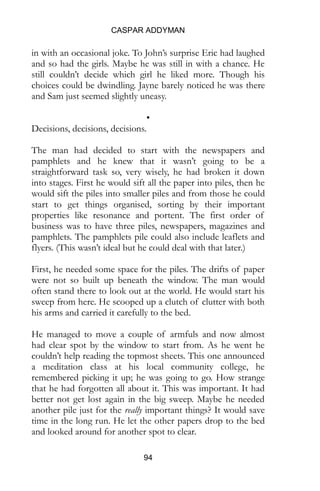 CASPAR ADDYMAN
94
in with an occasional joke. To John’s surprise Eric had laughed
and so had the girls. Maybe he was still in with a chance. He
still couldn’t decide which girl he liked more. Though his
choices could be dwindling. Jayne barely noticed he was there
and Sam just seemed slightly uneasy.
•
Decisions, decisions, decisions.
The man had decided to start with the newspapers and
pamphlets and he knew that it wasn’t going to be a
straightforward task so, very wisely, he had broken it down
into stages. First he would sift all the paper into piles, then he
would sift the piles into smaller piles and from those he could
start to get things organised, sorting by their important
properties like resonance and portent. The first order of
business was to have three piles, newspapers, magazines and
pamphlets. The pamphlets pile could also include leaflets and
flyers. (This wasn’t ideal but he could deal with that later.)
First, he needed some space for the piles. The drifts of paper
were not so built up beneath the window. The man would
often stand there to look out at the world. He would start his
sweep from here. He scooped up a clutch of clutter with both
his arms and carried it carefully to the bed.
He managed to move a couple of armfuls and now almost
had clear spot by the window to start from. As he went he
couldn’t help reading the topmost sheets. This one announced
a meditation class at his local community college, he
remembered picking it up; he was going to go. How strange
that he had forgotten all about it. This was important. It had
better not get lost again in the big sweep. Maybe he needed
another pile just for the really important things? It would save
time in the long run. He let the other papers drop to the bed
and looked around for another spot to clear.
 