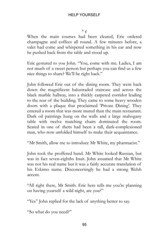HELP YOURSELF
95
* ¢
When the main courses had been cleared, Eric ordered
champagne and coffees all round. A few minutes before, a
valet had come and whispered something in his ear and now
he pushed back from the table and stood up.
Eric gestured to you John. “You, come with me. Ladies, I am
not much of a sweet person but perhaps you can find us a few
nice things to share? We’ll be right back.”
John followed Eric out of the dining room. They went back
down the magnificent balustraded staircase and across the
black marble hallway, into a thickly carpeted corridor leading
to the rear of the building. They came to some heavy wooden
doors with a plaque that proclaimed ‘Private Dining’. They
entered a room that was more muted than the main restaurant.
Dark oil paintings hung on the walls and a large mahogany
table with twelve matching chairs dominated the room.
Seated in one of them had been a tall, dark-complexioned
man, who now unfolded himself to make their acquaintance.
“Mr Smith, allow me to introduce Mr White, my pharmacist.”
John took the proffered hand. Mr White looked Russian, but
was in fact seven-eighths Inuit. John assumed that Mr White
was not his real name but it was a fairly accurate translation of
his Eskimo name. Disconcertingly he had a strong Welsh
accent.
“All right there, Mr Smith. Eric here tells me you’re planning
on having yourself a wild night, are you?”
“Yes” John replied for the lack of anything better to say.
“So what do you need?”
 