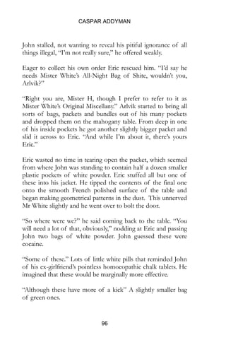 CASPAR ADDYMAN
96
John stalled, not wanting to reveal his pitiful ignorance of all
things illegal, “I’m not really sure,” he offered weakly.
Eager to collect his own order Eric rescued him. “I’d say he
needs Mister White’s All-Night Bag of Shite, wouldn’t you,
Arlvik?”
“Right you are, Mister H, though I prefer to refer to it as
Mister White’s Original Miscellany.” Arlvik started to bring all
sorts of bags, packets and bundles out of his many pockets
and dropped them on the mahogany table. From deep in one
of his inside pockets he got another slightly bigger packet and
slid it across to Eric. “And while I’m about it, there’s yours
Eric.”
Eric wasted no time in tearing open the packet, which seemed
from where John was standing to contain half a dozen smaller
plastic pockets of white powder. Eric stuffed all but one of
these into his jacket. He tipped the contents of the final one
onto the smooth French polished surface of the table and
began making geometrical patterns in the dust. This unnerved
Mr White slightly and he went over to bolt the door.
“So where were we?” he said coming back to the table. “You
will need a lot of that, obviously,” nodding at Eric and passing
John two bags of white powder. John guessed these were
cocaine.
“Some of these.” Lots of little white pills that reminded John
of his ex-girlfriend’s pointless homoeopathic chalk tablets. He
imagined that these would be marginally more effective.
“Although these have more of a kick” A slightly smaller bag
of green ones.
 