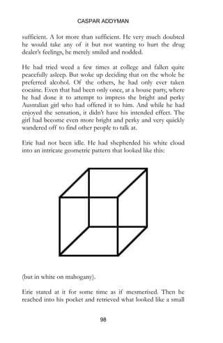 CASPAR ADDYMAN
98
sufficient. A lot more than sufficient. He very much doubted
he would take any of it but not wanting to hurt the drug
dealer’s feelings, he merely smiled and nodded.
He had tried weed a few times at college and fallen quite
peacefully asleep. But woke up deciding that on the whole he
preferred alcohol. Of the others, he had only ever taken
cocaine. Even that had been only once, at a house party, where
he had done it to attempt to impress the bright and perky
Australian girl who had offered it to him. And while he had
enjoyed the sensation, it didn’t have his intended effect. The
girl had become even more bright and perky and very quickly
wandered off to find other people to talk at.
Eric had not been idle. He had shepherded his white cloud
into an intricate geometric pattern that looked like this:
(but in white on mahogany).
Eric stared at it for some time as if mesmerised. Then he
reached into his pocket and retrieved what looked like a small
silver candelabra. Just right for two of those birthday cake
candles. It must have been hollow because having put the two
prongs to his nose; Eric was able to rapidly hoover up most
 