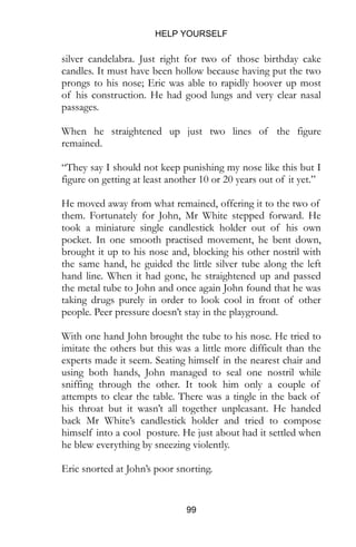 HELP YOURSELF
99
of his construction. He had good lungs and very clear nasal
passages.
When he straightened up just two lines of the figure
remained.
“They say I should not keep punishing my nose like this but I
figure on getting at least another 10 or 20 years out of it yet.”
He moved away from what remained, offering it to the two of
them. Fortunately for John, Mr White stepped forward. He
took a miniature single candlestick holder out of his own
pocket. In one smooth practised movement, he bent down,
brought it up to his nose and, blocking his other nostril with
the same hand, he guided the little silver tube along the left
hand line. When it had gone, he straightened up and passed
the metal tube to John and once again John found that he was
taking drugs purely in order to look cool in front of other
people. Peer pressure doesn’t stay in the playground.
With one hand John brought the tube to his nose. He tried to
imitate the others but this was a little more difficult than the
experts made it seem. Seating himself in the nearest chair and
using both hands, John managed to seal one nostril while
sniffing through the other. It took him only a couple of
attempts to clear the table. There was a tingle in the back of
his throat but it wasn’t all together unpleasant. He handed
back Mr White’s candlestick holder and tried to compose
himself into a cool posture. He just about had it settled when
he blew everything by sneezing violently.
Eric snorted at John’s poor snorting.
Mr White was more diplomatic. “When you need any more
just give me a call.” The Inuit handed him a business card. At
first it looked blank but as he took it, he felt raised lettering on
 