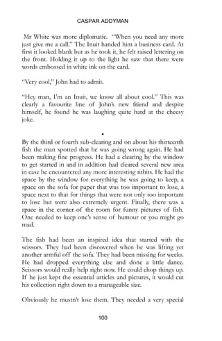CASPAR ADDYMAN
100
the front. Holding it up to the light he saw that there were
words embossed in white ink on the card.
“Very cool,” John had to admit.
“Hey man, I’m an Inuit, we know all about cool.” This was
clearly a favourite line of John’s new friend and despite
himself, he found he was laughing quite hard at the cheesy
joke.
•
By the third or fourth sub-clearing and on about his thirteenth
fish the man spotted that he was going wrong again. He had
been making fine progress. He had a clearing by the window
to get started in and in addition had cleared several new area
in case he encountered any more interesting titbits. He had the
space by the window for everything he was going to keep, a
space on the sofa for paper that was too important to lose, a
space next to that for things that were not only too important
to lose but were also extremely urgent. Finally, there was a
space in the corner of the room for funny pictures of fish.
One needed to keep one’s sense of humour or you might go
mad.
The fish had been an inspired idea that started with the
scissors. They had been discovered when he was lifting yet
another armful off the sofa. They had been missing for weeks.
He had dropped everything else and done a little dance.
Scissors would really help right now. He could chop things up.
If he just kept the essential articles and pictures, it would cut
his collection right down to a manageable size.
Obviously he mustn’t lose them. They needed a very special
place. He put them in his pocket while he looked around for
somewhere suitable, which was when he spied the goldfish.
 