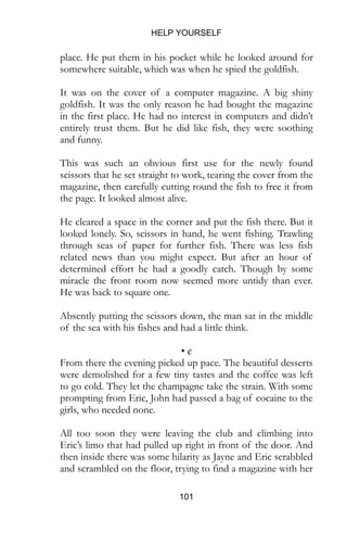 HELP YOURSELF
101
It was on the cover of a computer magazine. A big shiny
goldfish. It was the only reason he had bought the magazine
in the first place. He had no interest in computers and didn’t
entirely trust them. But he did like fish, they were soothing
and funny.
This was such an obvious first use for the newly found
scissors that he set straight to work, tearing the cover from the
magazine, then carefully cutting round the fish to free it from
the page. It looked almost alive.
He cleared a space in the corner and put the fish there. But it
looked lonely. So, scissors in hand, he went fishing. Trawling
through seas of paper for further fish. There was less fish
related news than you might expect. But after an hour of
determined effort he had a goodly catch. Though by some
miracle the front room now seemed more untidy than ever.
He was back to square one.
Absently putting the scissors down, the man sat in the middle
of the sea with his fishes and had a little think.
• ¢
From there the evening picked up pace. The beautiful desserts
were demolished for a few tiny tastes and the coffee was left
to go cold. They let the champagne take the strain. With some
prompting from Eric, John had passed a bag of cocaine to the
girls, who needed none.
All too soon they were leaving the club and climbing into
Eric’s limo that had pulled up right in front of the door. And
then inside there was some hilarity as Jayne and Eric scrabbled
and scrambled on the floor, trying to find a magazine with her
in it. This was the first time that it connected in John’s head
how these girls knew Eric and mostly he was surprised at his
own innocence.
 