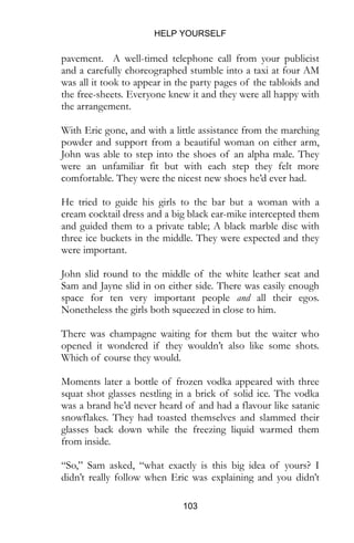 HELP YOURSELF
103
the free-sheets. Everyone knew it and they were all happy with
the arrangement.
With Eric gone, and with a little assistance from the marching
powder and support from a beautiful woman on either arm,
John was able to step into the shoes of an alpha male. They
were an unfamiliar fit but with each step they felt more
comfortable. They were the nicest new shoes he’d ever had.
He tried to guide his girls to the bar but a woman with a
cream cocktail dress and a big black ear-mike intercepted them
and guided them to a private table; A black marble disc with
three ice buckets in the middle. They were expected and they
were important.
John slid round to the middle of the white leather seat and
Sam and Jayne slid in on either side. There was easily enough
space for ten very important people and all their egos.
Nonetheless the girls both squeezed in close to him.
There was champagne waiting for them but the waiter who
opened it wondered if they wouldn’t also like some shots.
Which of course they would.
Moments later a bottle of frozen vodka appeared with three
squat shot glasses nestling in a brick of solid ice. The vodka
was a brand he’d never heard of and had a flavour like satanic
snowflakes. They had toasted themselves and slammed their
glasses back down while the freezing liquid warmed them
from inside.
“So,” Sam asked, “what exactly is this big idea of yours? I
didn’t really follow when Eric was explaining and you didn’t
get a chance to say for yourself.”
John paused as he thought of the best way to answer. He felt
 