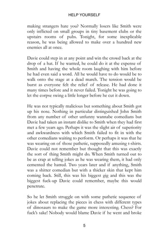 HELP YOURSELF
5
making strangers hate you? Normally losers like Smith were
only inflicted on small groups in tiny basement clubs or the
upstairs rooms of pubs. Tonight, for some inexplicable
reason, he was being allowed to make over a hundred new
enemies all at once.
Davie could step in at any point and win the crowd back at the
drop of a hat. If he wanted, he could do it at the expense of
Smith and having the whole room laughing with him before
he had even said a word. All he would have to do would be to
walk onto the stage at a dead march. The tension would be
burst as everyone felt the relief of release. He had done it
many times before and it never failed. Tonight he was going to
let the corpse swing a little longer before he cut it down.
He was not typically malicious but something about Smith got
up his nose. Nothing in particular distinguished John Smith
from any number of other unfunny wannabe comedians but
Davie had taken an instant dislike to Smith when they had first
met a few years ago. Perhaps it was the slight air of superiority
and awkwardness with which Smith failed to fit in with the
other comedians waiting to perform. Or perhaps it was that he
was wearing on of those pathetic, supposedly amusing t-shirts.
Davie could not remember but thought that this was exactly
the sort of thing Smith might do. When Smith turned out to
be as crap at telling jokes as he was wearing them, it had only
cemented the hatred. Two years later and if anything, Smith
was a shitter comedian but with a thicker skin that kept him
coming back. Still, this was his biggest gig and this was the
biggest fuck-up Davie could remember, maybe this would
penetrate.
So he let Smith struggle on with some pathetic sequence of
jokes about replacing the pieces in chess with different types
of dinosaurs to make the game more interesting. Chess? For
fuck’s sake! Nobody would blame Davie if he went and broke
 