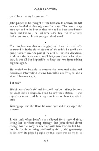CASPAR ADDYMAN
104
as clear-headed as that night on the stage. That was a long
time ago and in the blur of that time he had been asked many
times. But this was the first time since then that he actually
had an audience. He was very glad she’d asked.
•
The problem was that rearranging the chaos never actually
decreased it. In the closed system of his bedsit, he could only
bring order to any one part at the cost of disorder elsewhere.
And since the room was so small that, even when he had done
that, it was all but impossible to keep the two from mixing
together again.
He needed to be able to remove the unwanted noise and
extraneous information to leave him with a clearer signal and a
view of his own carpet.
But how?
His bin was already full and he could not burn things because
he didn’t have a fireplace. Then he saw the solution. It was
crystal clear and had been right in front of him the whole
time.
Getting up from the floor, he went over and threw open the
window.
*
It was only when Jayne’s mask slipped for a second time,
letting her boredom creep through that John slowed down
enough for the irony to catch up with him. For the last half
hour he had been sitting here holding forth, talking non-stop
about how life passed people by, that there was so much to
experience and enjoy in every singe moment. He had been
witty. He had been entertaining. He had made the girls laugh,
at first.
 