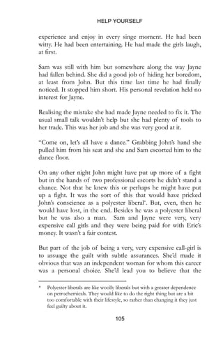 HELP YOURSELF
105
Sam was still with him but somewhere along the way Jayne
had fallen behind. She did a good job of hiding her boredom,
at least from John. But this time last time he had finally
noticed. It stopped him short. His personal revelation held no
interest for Jayne.
Realising the mistake she had made Jayne needed to fix it. The
usual small talk wouldn’t help but she had plenty of tools to
her trade. This was her job and she was very good at it.
“Come on, let’s all have a dance.” Grabbing John’s hand she
pulled him from his seat and she and Sam escorted him to the
dance floor.
On any other night John might have put up more of a fight
but in the hands of two professional escorts he didn’t stand a
chance. Not that he knew this or perhaps he might have put
up a fight. It was the sort of this that would have pricked
John’s conscience as a polyester liberal*. But, even, then he
would have lost, in the end. Besides he was a polyester liberal
but he was also a man. Sam and Jayne were very, very
expensive call girls and they were being paid for with Eric’s
money. It wasn’t a fair contest.
But part of the job of being a very, very expensive call-girl is
to assuage the guilt with subtle assurances. She’d made it
obvious that was an independent woman for whom this career
was a personal choice. She’d lead you to believe that the
money was largely irrelevant, that, right at this very moment,
she was choosing to spend her time (and your money) being
with you. If this still would not work, she had a whole arsenal
* Polyester liberals are like woolly liberals but with a greater dependence
on petrochemicals. They would like to do the right thing but are a bit
too comfortable with their lifestyle, so rather than changing it they just
feel guilty about it.
 