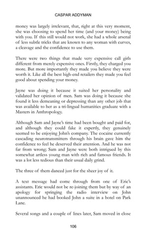 CASPAR ADDYMAN
106
of less subtle tricks that are known to any woman with curves,
a cleavage and the confidence to use them.
There were two things that made very expensive call girls
different from merely expensive ones. Firstly, they charged you
more. But more importantly they made you believe they were
worth it. Like all the best high-end retailers they made you feel
good about spending your money.
Jayne was doing it because it suited her personality and
validated her opinion of men. Sam was doing it because she
found it less demeaning or depressing than any other job that
was available to her as a tri-lingual humanities graduate with a
Masters in Anthropology.
Although Sam and Jayne’s time had been bought and paid for,
and although they could fake it expertly, they genuinely
seemed to be enjoying John’s company. The cocaine currently
cascading neurotransmitters through his brain gave him the
confidence to feel he deserved their attention. And he was not
far from wrong; Sam and Jayne were both intrigued by this
somewhat artless young man with rich and famous friends. It
was a lot less tedious than their usual daily grind.
The three of them danced just for the sheer joy of it.
A text message had come through from one of Eric’s
assistants. Eric would not be re-joining them but by way of an
apology for springing the radio interview on John
unannounced he had booked John a suite in a hotel on Park
Lane.
Several songs and a couple of lines later, Sam moved in close
to John, he felt her breath on his cheek and her hair brushing
against her face.
 
