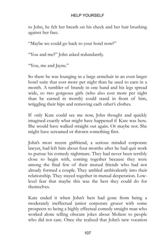 HELP YOURSELF
107
“Maybe we could go back to your hotel now?”
“You and me?” John asked redundantly.
“You, me and Jayne.”
So there he was lounging in a large armchair in an even larger
hotel suite that cost more per night than he used to earn in a
month. A tumbler of brandy in one hand and his legs spread
wide, so two gorgeous girls (who also cost more per night
than he earned in month) could stand in front of him,
wriggling their hips and removing each other’s clothes.
If only Kate could see me now, John thought and quickly
imagined exactly what might have happened if Kate was here.
She would have walked straight out again. Or maybe not. She
might have screamed or thrown something first.
John’s most recent girlfriend, a serious minded corporate
lawyer, had left him about four months after he had quit work
to pursue his comedy nightmare. They had never been terribly
close to begin with, coming together because they were
among the final few of their mutual friends who had not
already formed a couple. They ambled ambivalently into their
relationship. They stayed together in mutual desperation. Low-
level fear that maybe this was the best they could do for
themselves.
Kate ended it when John’s best had gone from being a
moderately ineffectual junior corporate grocer with some
prospects to being a highly effectual comedy straight man who
worked alone telling obscure jokes about Moliere to people
who did not care. Once she realised that John’s new vocation
wasn’t some elaborate joke she walked out of his feeble
performance. Making the break she reassessed the rest of her
own life and let herself be seduced by one of the middle-tier
 