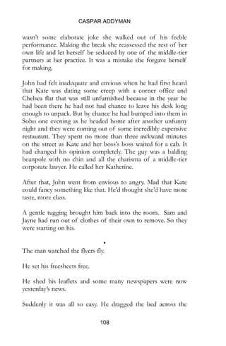 CASPAR ADDYMAN
108
partners at her practice. It was a mistake she forgave herself
for making.
John had felt inadequate and envious when he had first heard
that Kate was dating some creep with a corner office and
Chelsea flat that was still unfurnished because in the year he
had been there he had not had chance to leave his desk long
enough to unpack. But by chance he had bumped into them in
Soho one evening as he headed home after another unfunny
night and they were coming out of some incredibly expensive
restaurant. They spent no more than three awkward minutes
on the street as Kate and her boss’s boss waited for a cab. It
had changed his opinion completely. The guy was a balding
beanpole with no chin and all the charisma of a middle-tier
corporate lawyer. He called her Katherine.
After that, John went from envious to angry. Mad that Kate
could fancy something like that. He’d thought she’d have more
taste, more class.
A gentle tugging brought him back into the room. Sam and
Jayne had run out of clothes of their own to remove. So they
were starting on his.
•
The man watched the flyers fly.
He set his freesheets free.
He shed his leaflets and some many newspapers were now
yesterday’s news.
Suddenly it was all so easy. He dragged the bed across the
room to speed up the sifting. There, where the bed had been,
was a nice clear space to restart his filing.
 