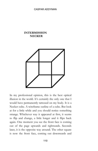 CASPAR ADDYMAN
110
INTERMISSION
NECKER
In my professional opinion, this is the best optical illusion in
the world. It’s certainly the only one that I would have
permanently tattooed on my body. It is a Necker cube. A
wireframe outline of a cube. But look at for a little while and
you should notice something strange. Whichever way it
appeared at first, it seems to flip and change, a little longer and
it flips back again. One moment you see the front face is
coming out of the page upwards and rightwards. Seconds later,
it is the opposite way around. The other square is now the
front face, coming out downwards and leftwards. Then back,
and so on ad infinitum or at least ad nauseam. The flipping
never flipping stops. Trust me, I have had the tattoo for over
five years now.
So what is happening? First, let’s be clear that they really are
 