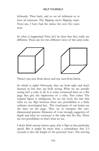 HELP YOURSELF
111
different. These are not two different views of the same cube.
There’s one seen from above and one seen from below.
So which is right? Obviously, they are both right and that’s
because in fact they are both wrong. What we are actually
seeing isn’t a cube at all. It is some connected lines on a flat
page that give the impression of a cube. Two cubes. The
original figure is ambiguous. So on one level, the fact that
what we see flips between these two possibilities is a fairly
ordinary neurological fact. The visual parts of our brains see
the lines on the page. They try to interpret this two-
dimensional pattern. Elements of it are strongly suggestive of
depth and what we construct is the cube that fits this. There
are two possibilities so that’s what we see.
I don’t think anyone knows quite why it flips at that particular
speed. But it might be more than a coincidence that 2-3
seconds is also the length of the personal ‘now’. The moving
window in which we are constantly experiencing the present.
Two seconds ago is the past, in two seconds time the future
will arrive but right now this thin sliver of existence is
happening. Or so it seems to feel.
There is only one window that you are looking out of. The
Necker Cube suggests there can only ever be one. Try and
divide your narrative into two conflicting frames and you’ll
 