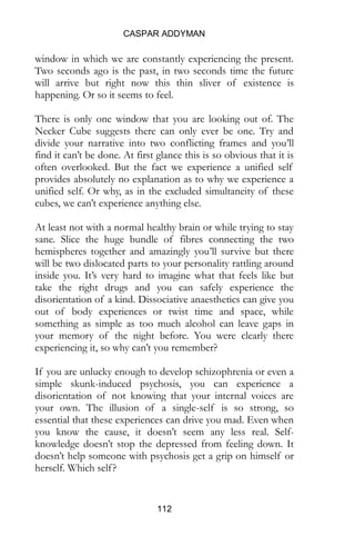 CASPAR ADDYMAN
112
find it can’t be done. At first glance this is so obvious that it is
often overlooked. But the fact we experience a unified self
provides absolutely no explanation as to why we experience a
unified self. Or why, as in the excluded simultaneity of these
cubes, we can’t experience anything else.
At least not with a normal healthy brain or while trying to stay
sane. Slice the huge bundle of fibres connecting the two
hemispheres together and amazingly you’ll survive but there
will be two dislocated parts to your personality rattling around
inside you. It’s very hard to imagine what that feels like but
take the right drugs and you can safely experience the
disorientation of a kind. Dissociative anaesthetics can give you
out of body experiences or twist time and space, while
something as simple as too much alcohol can leave gaps in
your memory of the night before. You were clearly there
experiencing it, so why can’t you remember?
If you are unlucky enough to develop schizophrenia or even a
simple skunk-induced psychosis, you can experience a
disorientation of not knowing that your internal voices are
your own. The illusion of a single-self is so strong, so
essential that these experiences can drive you mad. Even when
you know the cause, it doesn’t seem any less real. Self-
knowledge doesn’t stop the depressed from feeling down. It
doesn’t help someone with psychosis get a grip on himself or
herself. Which self?
The Necker cube gives some clues as to how this self-
governing mechanism is supposed to serve us. A well
functioning consciousness balances the up with the down, the
top with the bottom. Out there in the world is a single
ambiguous figure that feeds into the system from the bottom
upwards. A flat figure is passed up to higher dimensions,
which use their knowledge to impose a fuller form. This
happens with everything but rarely do we notice. Most things
 