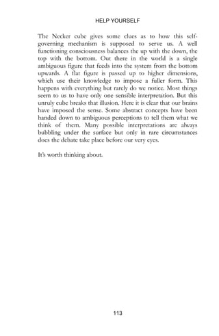 HELP YOURSELF
113
seem to us to have only one sensible interpretation. But this
unruly cube breaks that illusion. Here it is clear that our brains
have imposed the sense. Some abstract concepts have been
handed down to ambiguous perceptions to tell them what we
think of them. Many possible interpretations are always
bubbling under the surface but only in rare circumstances
does the debate take place before our very eyes.
It’s worth thinking about.
 