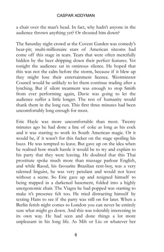 CASPAR ADDYMAN
6
a chair over the man’s head. In fact, why hadn’t anyone in the
audience thrown anything yet? Or shouted him down?
The Saturday night crowd at the Covent Garden was comedy’s
bear-pit; multi-millionaire stars of American sitcoms had
come off this stage in tears. Tears that were often mercifully
hidden by the beer dripping down their perfect features. Yet
tonight the audience sat in ominous silence. He hoped that
this was not the calm before the storm, because if it blew up
they might lose their entertainment licence. Westminster
Council would be unlikely to let them continue trading after a
lynching. But if silent treatment was enough to stop Smith
from ever performing again, Davie was going to let the
audience suffer a little longer. The rest of humanity would
thank them in the long run. This first three minutes had been
uncomfortably long enough for most.
Eric Hayle was more uncomfortable than most. Twenty
minutes ago he had done a line of coke as long as his cock
and it was starting to work its South American magic. Or it
would be, if it wasn’t for this fucker on the stage spoiling his
buzz. He was tempted to leave. But gave up on the idea when
he realised how much hassle it would be to try and explain to
his party that they were leaving. He doubted that this Thai
prostitute spoke much more than massage parlour English,
and while Raoul, his favourite Brazilian rent-boy, was a very
talented linguist, he was very petulant and would not leave
without a scene. So Eric gave up and resigned himself to
being trapped in a darkened basement, folded into a highly
unergonomic chair. The Viagra he had popped was starting to
make it’s presence felt too. He tried distracting himself by
texting Hans to see if the party was still on for later. When a
Berlin fetish night comes to London you can never be entirely
sure what might go down. And this was tolerably interesting in
its own way. He had seen and done things a lot more
unpleasant in his long life. As Mih or Liu or whatever her
 
