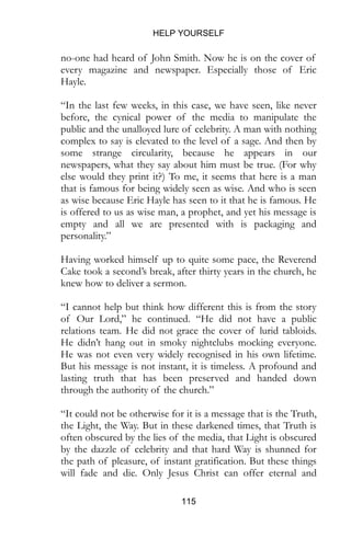 HELP YOURSELF
115
no-one had heard of John Smith. Now he is on the cover of
every magazine and newspaper. Especially those of Eric
Hayle.
“In the last few weeks, in this case, we have seen, like never
before, the cynical power of the media to manipulate the
public and the unalloyed lure of celebrity. A man with nothing
complex to say is elevated to the level of a sage. And then by
some strange circularity, because he appears in our
newspapers, what they say about him must be true. (For why
else would they print it?) To me, it seems that here is a man
that is famous for being widely seen as wise. And who is seen
as wise because Eric Hayle has seen to it that he is famous. He
is offered to us as wise man, a prophet, and yet his message is
empty and all we are presented with is packaging and
personality.”
Having worked himself up to quite some pace, the Reverend
Cake took a second’s break, after thirty years in the church, he
knew how to deliver a sermon.
“I cannot help but think how different this is from the story
of Our Lord,” he continued. “He did not have a public
relations team. He did not grace the cover of lurid tabloids.
He didn’t hang out in smoky nightclubs mocking everyone.
He was not even very widely recognised in his own lifetime.
But his message is not instant, it is timeless. A profound and
lasting truth that has been preserved and handed down
through the authority of the church.”
“It could not be otherwise for it is a message that is the Truth,
the Light, the Way. But in these darkened times, that Truth is
often obscured by the lies of the media, that Light is obscured
by the dazzle of celebrity and that hard Way is shunned for
the path of pleasure, of instant gratification. But these things
will fade and die. Only Jesus Christ can offer eternal and
 