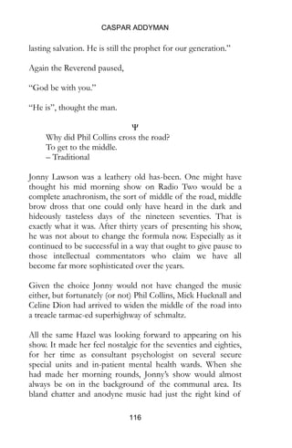 CASPAR ADDYMAN
116
lasting salvation. He is still the prophet for our generation.”
Again the Reverend paused,
“God be with you.”
“He is”, thought the man.
Ψ
Why did Phil Collins cross the road?
To get to the middle.
– Traditional
Jonny Lawson was a leathery old has-been. One might have
thought his mid morning show on Radio Two would be a
complete anachronism, the sort of middle of the road, middle
brow dross that one could only have heard in the dark and
hideously tasteless days of the nineteen seventies. That is
exactly what it was. After thirty years of presenting his show,
he was not about to change the formula now. Especially as it
continued to be successful in a way that ought to give pause to
those intellectual commentators who claim we have all
become far more sophisticated over the years.
Given the choice Jonny would not have changed the music
either, but fortunately (or not) Phil Collins, Mick Hucknall and
Celine Dion had arrived to widen the middle of the road into
a treacle tarmac-ed superhighway of schmaltz.
All the same Hazel was looking forward to appearing on his
show. It made her feel nostalgic for the seventies and eighties,
for her time as consultant psychologist on several secure
special units and in-patient mental health wards. When she
had made her morning rounds, Jonny’s show would almost
always be on in the background of the communal area. Its
bland chatter and anodyne music had just the right kind of
 