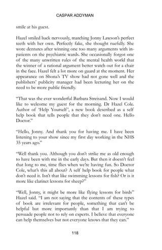 CASPAR ADDYMAN
118
smile at his guest.
Hazel smiled back nervously, matching Jonny Lawson’s perfect
teeth with her own. Perfectly fake, she thought ruefully. She
wore dentures after winning one too many arguments with in-
patients on the psychiatric wards. She occasionally forgot one
of the many unwritten rules of the mental health world that
the winner of a rational argument better watch out for a chair
in the face. Hazel felt a lot more on guard at the moment. Her
appearance on Shona’s TV show had not gone well and the
publishers’ publicity manager had been lecturing her on the
need to be more public friendly.
“That was the ever wonderful Barbara Streisand. Now I would
like to welcome my guest for the morning. Dr Hazel Cole.
Author of ‘Help Yourself’, a new book described as a self
help book that tells people that they don’t need one. Hello
Doctor.”
“Hello, Jonny. And thank you for having me. I have been
listening to your show since my first day working in the NHS
35 years ago.”
“Well thank you. Although you don’t strike me as old enough
to have been with me in the early days. But then it doesn’t feel
that long to me, time flies when we’re having fun. So Doctor
Cole, what’s this all about? A self help book for people what
don’t need it. Isn’t that like swimming lessons for fish? Or is it
more like clarinet lessons for sheep?”
“Well, Jonny, it might be more like flying lessons for birds”
Hazel said. “I am not saying that the contents of these types
of book are irrelevant for people, something that can’t be
helpful but more importantly than that I am trying to
persuade people not to rely on experts. I believe that everyone
can help themselves but not everyone knows that they can.”
 