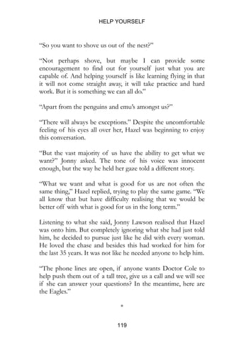 HELP YOURSELF
119
“So you want to shove us out of the nest?”
“Not perhaps shove, but maybe I can provide some
encouragement to find out for yourself just what you are
capable of. And helping yourself is like learning flying in that
it will not come straight away, it will take practice and hard
work. But it is something we can all do.”
“Apart from the penguins and emu’s amongst us?”
“There will always be exceptions.” Despite the uncomfortable
feeling of his eyes all over her, Hazel was beginning to enjoy
this conversation.
“But the vast majority of us have the ability to get what we
want?” Jonny asked. The tone of his voice was innocent
enough, but the way he held her gaze told a different story.
“What we want and what is good for us are not often the
same thing,” Hazel replied, trying to play the same game. “We
all know that but have difficulty realising that we would be
better off with what is good for us in the long term.”
Listening to what she said, Jonny Lawson realised that Hazel
was onto him. But completely ignoring what she had just told
him, he decided to pursue just like he did with every woman.
He loved the chase and besides this had worked for him for
the last 35 years. It was not like he needed anyone to help him.
“The phone lines are open, if anyone wants Doctor Cole to
help push them out of a tall tree, give us a call and we will see
if she can answer your questions? In the meantime, here are
the Eagles.”
*
 