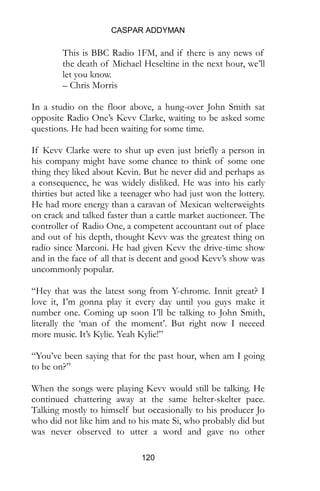 CASPAR ADDYMAN
120
This is BBC Radio 1FM, and if there is any news of
the death of Michael Heseltine in the next hour, we’ll
let you know.
– Chris Morris
In a studio on the floor above, a hung-over John Smith sat
opposite Radio One’s Kevv Clarke, waiting to be asked some
questions. He had been waiting for some time.
If Kevv Clarke were to shut up even just briefly a person in
his company might have some chance to think of some one
thing they liked about Kevin. But he never did and perhaps as
a consequence, he was widely disliked. He was into his early
thirties but acted like a teenager who had just won the lottery.
He had more energy than a caravan of Mexican welterweights
on crack and talked faster than a cattle market auctioneer. The
controller of Radio One, a competent accountant out of place
and out of his depth, thought Kevv was the greatest thing on
radio since Marconi. He had given Kevv the drive-time show
and in the face of all that is decent and good Kevv’s show was
uncommonly popular.
“Hey that was the latest song from Y-chrome. Innit great? I
love it, I’m gonna play it every day until you guys make it
number one. Coming up soon I’ll be talking to John Smith,
literally the ‘man of the moment’. But right now I neeeed
more music. It’s Kylie. Yeah Kylie!”
“You’ve been saying that for the past hour, when am I going
to be on?”
When the songs were playing Kevv would still be talking. He
continued chattering away at the same helter-skelter pace.
Talking mostly to himself but occasionally to his producer Jo
who did not like him and to his mate Si, who probably did but
was never observed to utter a word and gave no other
 