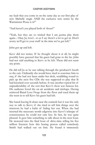 CASPAR ADDYMAN
122
my fault that you come in on the same day as our first play of
new Michelle single AND the exclusive new remix by the
Warminster Posse is it?”
“And haven’t you played both of those?”
“Yeah, but they are so wicked that I am gonna play them
again... Okay Jo, love?.. so as I say there’s a lot to get in. Don’t
worry we’ll get to your stuff in the time we’ve got left.”
John got up and left.
Kevv did not notice. If he thought about it at all, he might
possibly have guessed that his guest had gone to the lav. John
had not said anything to Kevv as he left. There did not seem
any point.
He did tell Jo as he was talking through the producer’s booth
to the exit. Ordinarily she would have tried to convince him to
stay, if she had not been under her desk, scrabbling round to
pick up the next five CDs she was supposed to play that Si
had knocked over seconds before. It was another typical bit of
unpredictability of the sort that Kevv’s show was famous for.
His audience loved the on air accidents and mishaps. Having
retrieved Banal Love Frogs from the floor and cued them up
she went in to tell Kevv his guest had left.
She hated leaving Si alone near the controls but it was the only
way to talk to Kevv; if she tried to tell him things over the
intercom he had a habit of fading her out. When she had
inserted the necessary words edgewise into Kevv’s teletype of
consciousness he could not care less. In fact, he was quite
pleased. It gave him something to talk about in the next hour.
He motored into the final hour of drive-time telling his five
million listeners how this boring person called somebody
Smith had walked out on him. He found it immensely
 