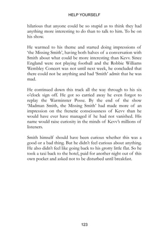 HELP YOURSELF
123
hilarious that anyone could be so stupid as to think they had
anything more interesting to do than to talk to him. To be on
his show.
He warmed to his theme and started doing impressions of
‘the Missing Smith’, having both halves of a conversation with
Smith about what could be more interesting than Kevv. Since
England were not playing football and the Robbie Williams
Wembley Concert was not until next week, he concluded that
there could not be anything and had ‘Smith’ admit that he was
mad.
He continued down this track all the way through to his six
o’clock sign off. He got so carried away he even forgot to
replay the Warminster Posse. By the end of the show
‘Madman Smith, the Missing Smith’ had made more of an
impression on the frenetic consciousness of Kevv than he
would have ever have managed if he had not vanished. His
name would raise curiosity in the minds of Kevv’s millions of
listeners.
Smith himself should have been curious whether this was a
good or a bad thing. But he didn’t feel curious about anything.
He also didn’t feel like going back to his grotty little flat. So he
took a taxi back to the hotel, paid for another night out of this
own pocket and asked not to be disturbed until breakfast.
 