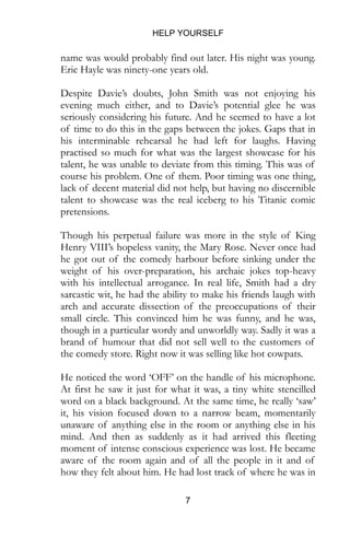 HELP YOURSELF
7
name was would probably find out later. His night was young.
Eric Hayle was ninety-one years old.
Despite Davie’s doubts, John Smith was not enjoying his
evening much either, and to Davie’s potential glee he was
seriously considering his future. And he seemed to have a lot
of time to do this in the gaps between the jokes. Gaps that in
his interminable rehearsal he had left for laughs. Having
practised so much for what was the largest showcase for his
talent, he was unable to deviate from this timing. This was of
course his problem. One of them. Poor timing was one thing,
lack of decent material did not help, but having no discernible
talent to showcase was the real iceberg to his Titanic comic
pretensions.
Though his perpetual failure was more in the style of King
Henry VIII’s hopeless vanity, the Mary Rose. Never once had
he got out of the comedy harbour before sinking under the
weight of his over-preparation, his archaic jokes top-heavy
with his intellectual arrogance. In real life, Smith had a dry
sarcastic wit, he had the ability to make his friends laugh with
arch and accurate dissection of the preoccupations of their
small circle. This convinced him he was funny, and he was,
though in a particular wordy and unworldly way. Sadly it was a
brand of humour that did not sell well to the customers of
the comedy store. Right now it was selling like hot cowpats.
He noticed the word ‘OFF’ on the handle of his microphone.
At first he saw it just for what it was, a tiny white stencilled
word on a black background. At the same time, he really ‘saw’
it, his vision focused down to a narrow beam, momentarily
unaware of anything else in the room or anything else in his
mind. And then as suddenly as it had arrived this fleeting
moment of intense conscious experience was lost. He became
aware of the room again and of all the people in it and of
how they felt about him. He had lost track of where he was in
 