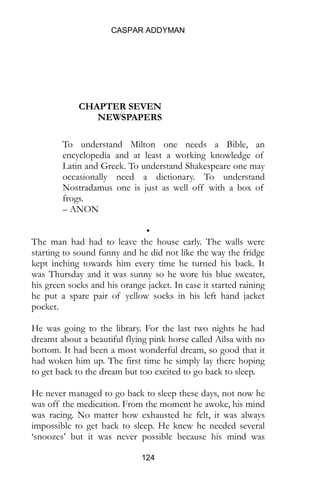 CASPAR ADDYMAN
124
CHAPTER SEVEN
NEWSPAPERS
To understand Milton one needs a Bible, an
encyclopedia and at least a working knowledge of
Latin and Greek. To understand Shakespeare one may
occasionally need a dictionary. To understand
Nostradamus one is just as well off with a box of
frogs.
– ANON
•
The man had had to leave the house early. The walls were
starting to sound funny and he did not like the way the fridge
kept inching towards him every time he turned his back. It
was Thursday and it was sunny so he wore his blue sweater,
his green socks and his orange jacket. In case it started raining
he put a spare pair of yellow socks in his left hand jacket
pocket.
He was going to the library. For the last two nights he had
dreamt about a beautiful flying pink horse called Ailsa with no
bottom. It had been a most wonderful dream, so good that it
had woken him up. The first time he simply lay there hoping
to get back to the dream but too excited to go back to sleep.
He never managed to go back to sleep these days, not now he
was off the medication. From the moment he awoke, his mind
was racing. No matter how exhausted he felt, it was always
impossible to get back to sleep. He knew he needed several
‘snoozes’ but it was never possible because his mind was
 