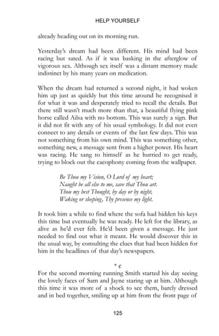 HELP YOURSELF
125
already heading out on its morning run.
Yesterday’s dream had been different. His mind had been
racing but sated. As if it was basking in the afterglow of
vigorous sex. Although sex itself was a distant memory made
indistinct by his many years on medication.
When the dream had returned a second night, it had woken
him up just as quickly but this time around he recognised it
for what it was and desperately tried to recall the details. But
there still wasn’t much more than that, a beautiful flying pink
horse called Ailsa with no bottom. This was surely a sign. But
it did not fit with any of his usual symbology. It did not even
connect to any details or events of the last few days. This was
not something from his own mind. This was something other,
something new, a message sent from a higher power. His heart
was racing. He sang to himself as he hurried to get ready,
trying to block out the cacophony coming from the wallpaper.
Be Thou my Vision, O Lord of my heart;
Naught be all else to me, save that Thou art.
Thou my best Thought, by day or by night,
Waking or sleeping, Thy presence my light.
It took him a while to find where the sofa had hidden his keys
this time but eventually he was ready. He left for the library, as
alive as he’d ever felt. He’d been given a message. He just
needed to find out what it meant. He would discover this in
the usual way, by consulting the clues that had been hidden for
him in the headlines of that day’s newspapers.
* ¢
For the second morning running Smith started his day seeing
the lovely faces of Sam and Jayne staring up at him. Although
this time it was more of a shock to see them, barely dressed
and in bed together, smiling up at him from the front page of
 
