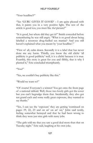 HELP YOURSELF
127
“Your headline!?”
“Yes ‘GURU GIVES IT GOOD’ – I am quite pleased with
that, it paints you in a very positive light. The rest of the
article is good too, you must like that picture?”
“It is good, but where did they get it?” Smith conceded before
remembering he was still angry. “What is so good about being
labelled a ravenous drug-fuelled sex maniac? And you still
haven’t explained what you meant by ‘your headline’.”
“First of all, calm down. Secondly it is a label that has never
done me any harm. Thirdly, you know the old cliché ‘all
publicity is good publicity’ well, it is a cliché because it is true.
Fourthly, this story is great for you and fifthly, that is why I
planted it,” Eric concluded triumphantly.
“You?”
“Yes, we couldn’t buy publicity like this.”
“Would we want to?”
“Of course! Everyone’s a winner! You get onto the front page
of a national tabloid. Well, those two lovely girls got the cover
but you can’t begrudge them that. Incidentally, they also got
ten grand each and some really great exposure, they wanted to
say thanks.”
“Yes, I can see the ‘exposure’ they are getting ‘continued on
pages 19, 22, 23 and on an’ on an’ on,” John said testily,
feeling somewhat betrayed and that he had been wrong to
think they were just nice girls with nasty jobs.
“The girls told me that you saw a good deal more than that on
Tuesday night.” Eric said, laughing at his own joke.
 