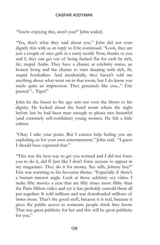 CASPAR ADDYMAN
128
“You’re enjoying this, aren’t you?” John wailed.
“Yes, that’s what they said about you.” John did not even
dignify this with as an reply so Eric continued. “Look, they are
just a couple of nice girls in a nasty world. Now, thanks to you
and I, they can get out of being fucked flat for cash by rich,
fat, stupid Arabs. They have a chance at celebrity status, an
honest living and the chance to start sleeping with rich, fit,
stupid footballers. And incidentally, they haven’t told me
anything about what went on in that room, but I do know you
made quite an impression. They genuinely like you...” Eric
paused “.. Tiger!”
John let the boost to his ego win out over the blows to his
dignity. He looked about the hotel room where the night
before last he had been man enough to please two beautiful
(and extremely self-confident) young women. He felt a little
calmer.
“Okay I take your point. But I cannot help feeling you are
exploiting us for your own entertainment.” John said. “I guess
I should have expected that.”
“This was the best way to get you noticed and I did not force
you to do it, did I? Just like I don’t force anyone to appear in
my magazines. They do it for money. Sex sells, Johnny boy!”
Eric was warming to his favourite theme. “Especially if there’s
a human interest angle. Look at those celebrity sex video. I
make fifty movies a year that are fifty times more filthy than
the Paris Hilton video and yet it has probably outsold them all
put together. It sold millions and was downloaded millions of
times more. That’s the good stuff, because it is real, because it
gives the public access to someone people think they know.
That was great publicity for her and this will be great publicity
for you.”
 