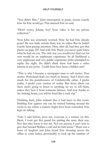 HELP YOURSELF
129
“You didn’t film..” John interrupted, in panic, unsure exactly
how far Eric would go. This amused Eric no end.
“Don’t worry, Johnny boy! Your video is for my private
collection.”
Now John was extremely worried. How far had Eric already
gone? He was fairly certain there was no video. But he hadn’t
exactly been paying attention. How, after all, had they got that
photo on page 22? And with Eric Hayle you never quite knew
what he had on you. The only way you would ever find out for
sure would be an unpleasant experience. In all likelihood a
very unpleasant and very public experience. John attempted to
replay the night. He didn’t think there had been a video
camera at any point. Could there have been a hidden one?
“This is why I became a newspaper man to sell stories. True
stories. Pornoland deals too much in fantasy. And I don’t care
much for the pointlessness of Celebrityville either. I prefer
reality. I prefer your version of reality. But those idiots out
there aren’t going to listen to anything we try to tell them,
unless they hear it from someone famous. And now thanks to
the fucking Scum, you will be feted like a rock star.”
Thinking back, John realised that it had been in this room.
Holding Eric against one ear, he started hunting around the
room to see where a camera might have been concealed. Eric
kept on talking.
“Like I said before, trust me, everyone is a winner on this.
Heck, I even got five grand for putting the story their way.
Not that they know it was me. Not yet anyway, I can’t wait to
give that bastard Wallace a call and let him know.” There was a
burst of laughter and John heard Eric shouting across the
office at some lackey, presumably to look up the number of
 