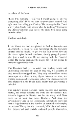CASPAR ADDYMAN
130
the editor of the Scum.
“Look I’m rambling. I told you I wasn’t going to tell you
everything, didn’t I? So you can’t say you weren’t warned. And
right now I am telling you it’s okay. The message is this; ‘Don’t
worry John, Uncle Eric knows what he is doing.’ Tomorrow,
the Clarion will print your side of the story. You better come
into the office.”
The line went dead.
•
In the library, the man was pleased to find his favourite seat
unoccupied. He took just one newspaper like the librarians
insisted that he should. He got out his four-colour Biro and
his newest spiral bound notebook, already going dog-eared
after just a week in use. He was starting with the Financial
Times. He started scanning the pages, his red pen poised to
mark the significant details.
The librarians had yet to catch him circling words and
underlining sentences, but even if they had, it is doubtful if
they would have stopped him. They only rationed him to one
newspaper at a time to stop fights between the man, the
rocking woman and Dr. Donkey Jacket. The librarians weren’t
that interested in the library rules, mostly they just wanted a
quiet life.
The capital’s public libraries, being indoors and centrally
heated, had always attracted the weird and the feckless. Real
research happens in libraries too but for every Karl Marx
there are at least four Marx Brothers. And since the
government’s Care in the Community innovations there had
been a large increase in the number of certified card-carrying
members of library that the community’s librarians had to care
for. Introverted and socially awkward people themselves,
 