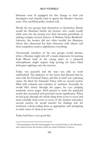 HELP YOURSELF
131
librarians were ill equipped for this change to their job
description and valiantly tried to ignore the libraries’ heaviest
users. This unofficial policy worked well.
Mostly the two groups kept themselves to themselves. Rarely
would the librarians bother the loonies; who could usually
while away the day poring over their favourite periodicals or
making complex textual analyses of Barbara Taylor Bradford*.
Likewise, the loonies did not often trouble the librarians,
whom they distrusted for their obsession with silence and
their compulsive need to alphabetise everything.
Occasionally members of the two groups would interact,
when a librarian might tick off a manic depressive for putting
Enid Blyton back in the wrong place or a paranoid
schizophrenic might request help posting his latest black
helicopter sightings onto the internet.
Today was peaceful and the man was able to work
undisturbed. The pinkness of the horse had dictated that he
start with the Financial Times, and this in itself was a pleasing
omen. He liked the Financial Times with its second section
filled with columns and columns of numbers. Normally, he
would flick slowly through the paper, his eyes jumping
randomly across pages. He’d paused to mark the particular
words that resonated with personal occult significance. When
he had gone through the whole thing from cover to cover and
more carefully from cover to cover of the markets and prices
second section, he would transfer his findings into his
notebook, colour-coding them as appropriate and attempting
to make sense of them as he went.
Today had been a very good day.
* Her popularity with this demographic was a total mystery to the librarians,
who observed that the loonies could not stand Catherine Cookson.
 