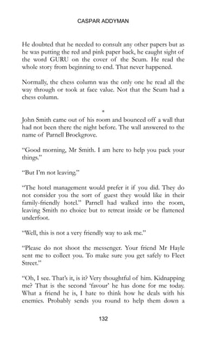 CASPAR ADDYMAN
132
He doubted that he needed to consult any other papers but as
he was putting the red and pink paper back, he caught sight of
the word GURU on the cover of the Scum. He read the
whole story from beginning to end. That never happened.
Normally, the chess column was the only one he read all the
way through or took at face value. Not that the Scum had a
chess column.
*
John Smith came out of his room and bounced off a wall that
had not been there the night before. The wall answered to the
name of Parnell Brockgrove.
“Good morning, Mr Smith. I am here to help you pack your
things.”
“But I’m not leaving.”
“The hotel management would prefer it if you did. They do
not consider you the sort of guest they would like in their
family-friendly hotel.” Parnell had walked into the room,
leaving Smith no choice but to retreat inside or be flattened
underfoot.
“Well, this is not a very friendly way to ask me.”
“Please do not shoot the messenger. Your friend Mr Hayle
sent me to collect you. To make sure you get safely to Fleet
Street.”
“Oh, I see. That’s it, is it? Very thoughtful of him. Kidnapping
me? That is the second ‘favour’ he has done for me today.
What a friend he is, I hate to think how he deals with his
enemies. Probably sends you round to help them down a
 